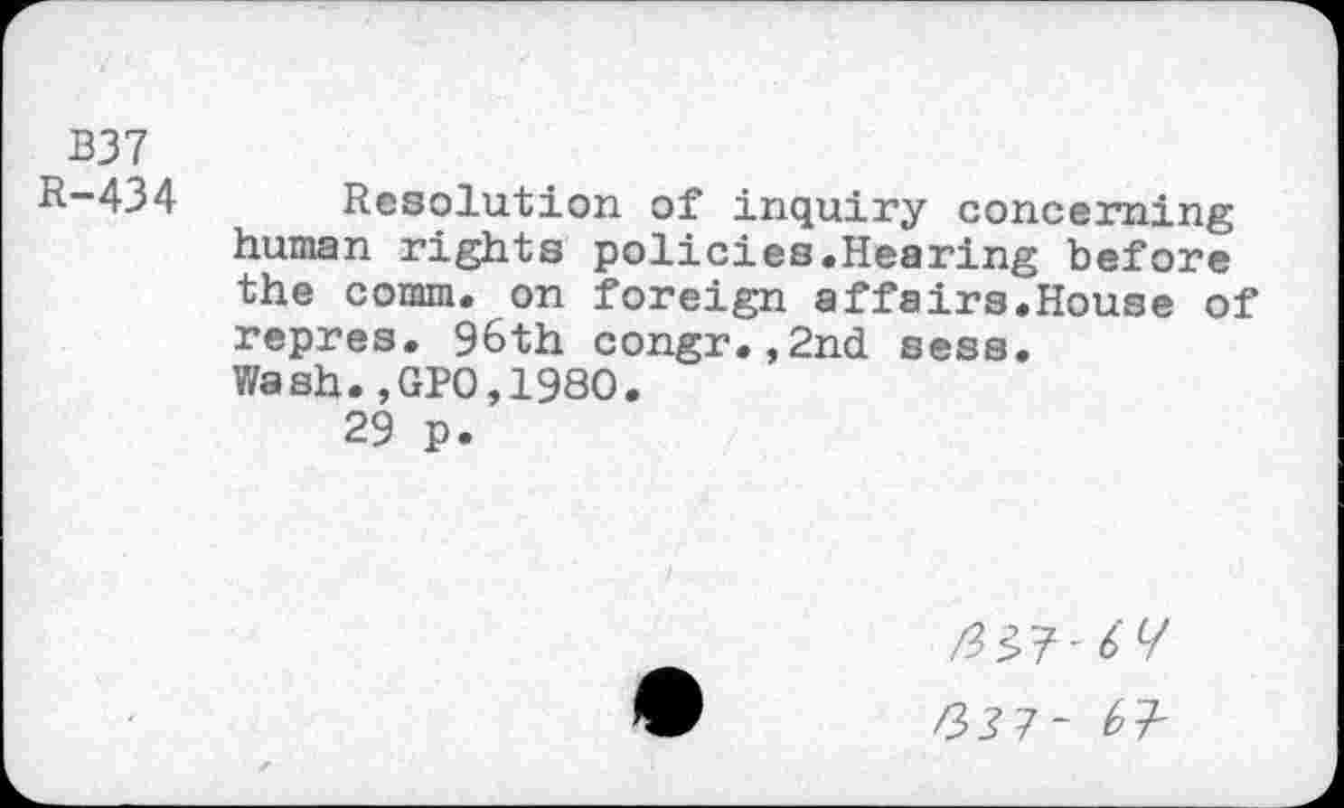 ﻿B37
R-434 Resolution of inquiry concerning human rights policies.Hearing before the comm, on foreign affairs.House of repres. 96th congr.,2nd sess. Wash.,GPO,198O.
29 p.
/337- b +